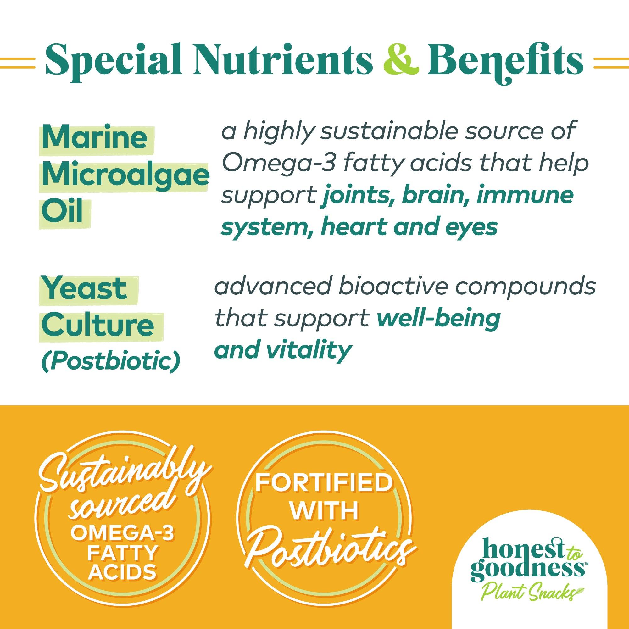 Special nutrients and benefits. Marine microalgae oil which is a highly sustainable source of Omega-3 fatty acids that help support joints, brain, immune system, heart and eyes. Yeast culture (postbiotic) is an advanced bioactive compound that supports well-being and vitality. Honest to Goodness plant snacks are fortified with postbiotics and sustainably sourced omega-3 fatty acids.