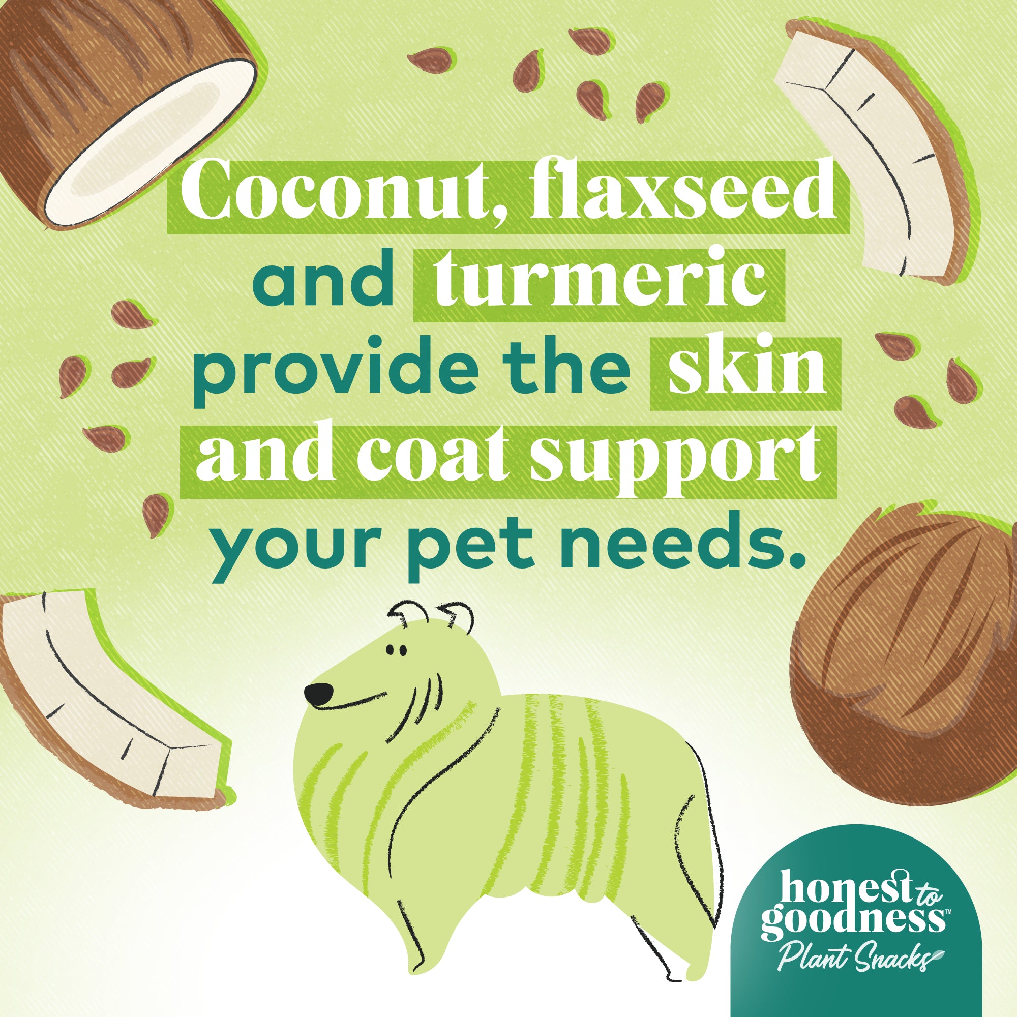 Coconut, flaxseed and turmeric provide the skin and coat support your pet needs.  Honest to Goodness plant snacks.